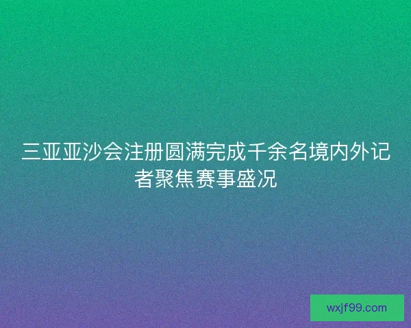 三亚亚沙会注册圆满完成千余名境内外记者聚焦赛事盛况