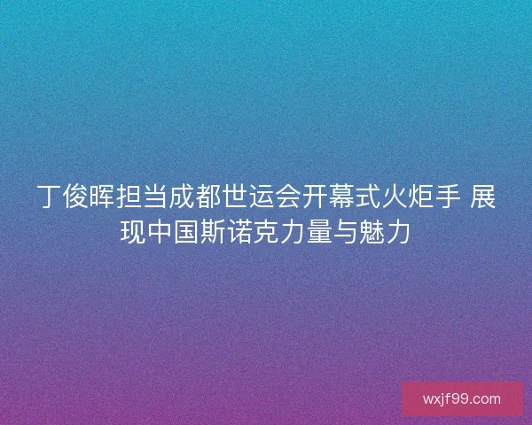 丁俊晖担当成都世运会开幕式火炬手 展现中国斯诺克力量与魅力