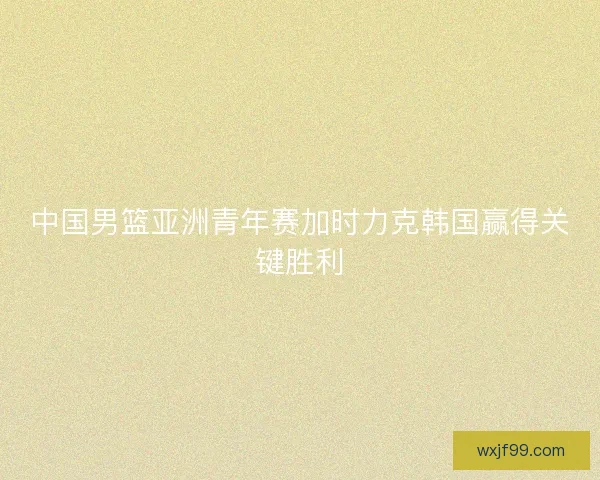 中国男篮亚洲青年赛加时力克韩国赢得关键胜利