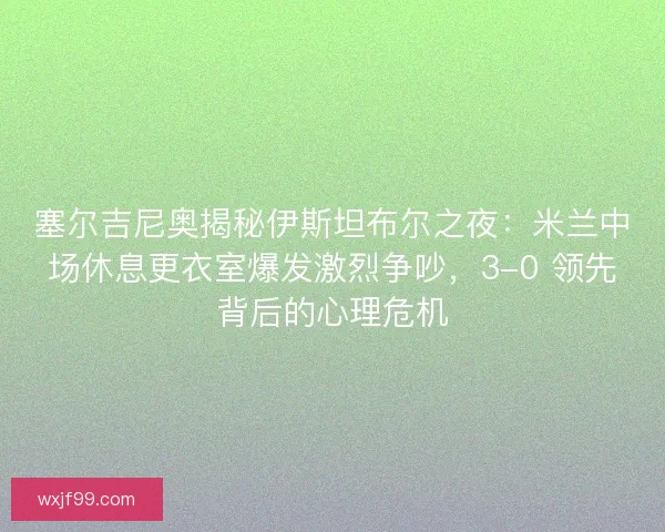 塞尔吉尼奥揭秘伊斯坦布尔之夜：米兰中场休息更衣室爆发激烈争吵，3-0 领先背后的心理危机