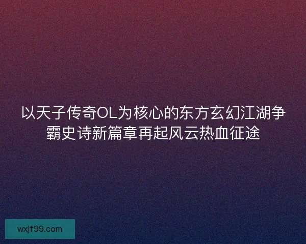 以天子传奇OL为核心的东方玄幻江湖争霸史诗新篇章再起风云热血征途