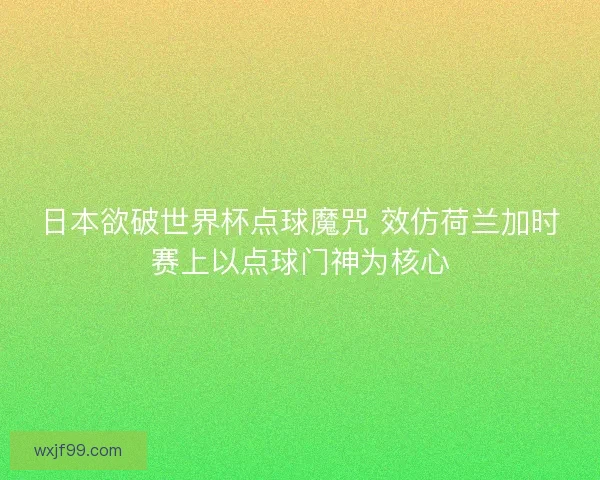 日本欲破世界杯点球魔咒 效仿荷兰加时赛上以点球门神为核心