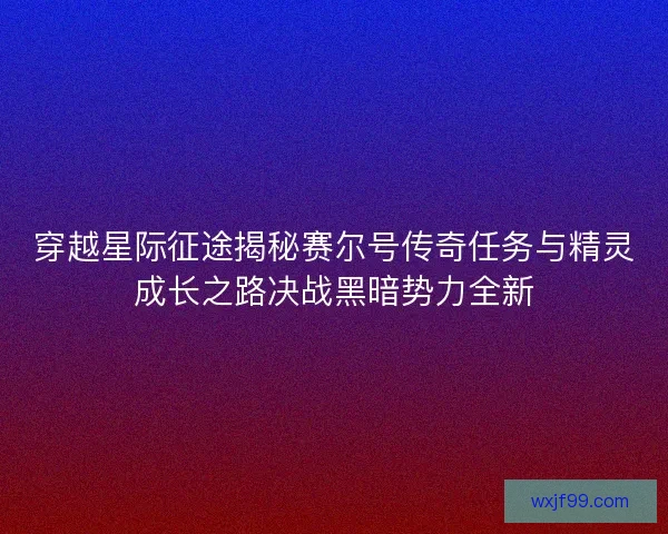 穿越星际征途揭秘赛尔号传奇任务与精灵成长之路决战黑暗势力全新