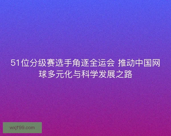 51位分级赛选手角逐全运会 推动中国网球多元化与科学发展之路