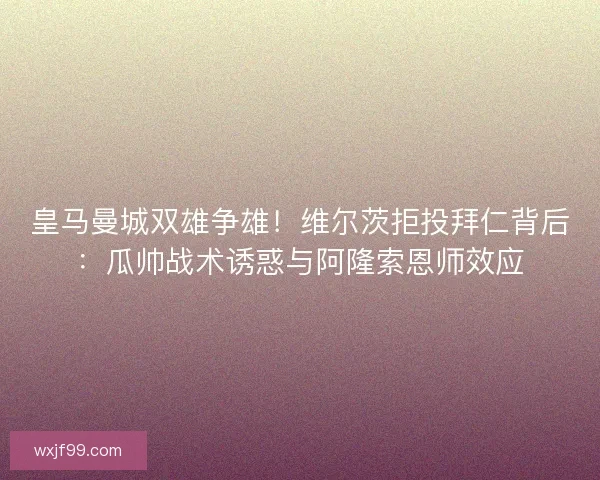 皇马曼城双雄争雄！维尔茨拒投拜仁背后：瓜帅战术诱惑与阿隆索恩师效应
