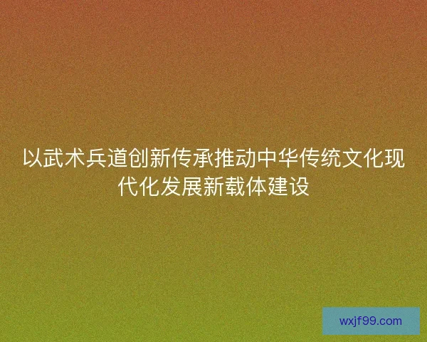 以武术兵道创新传承推动中华传统文化现代化发展新载体建设