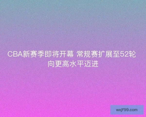 CBA新赛季即将开幕 常规赛扩展至52轮 向更高水平迈进