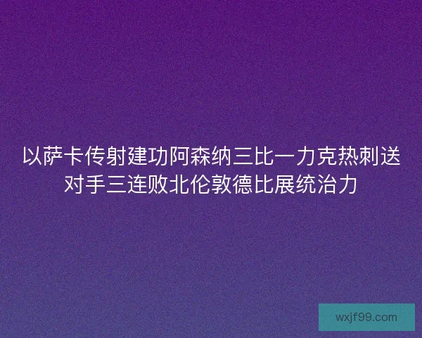 以萨卡传射建功阿森纳三比一力克热刺送对手三连败北伦敦德比展统治力