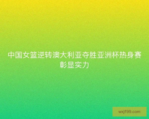 中国女篮逆转澳大利亚夺胜亚洲杯热身赛彰显实力