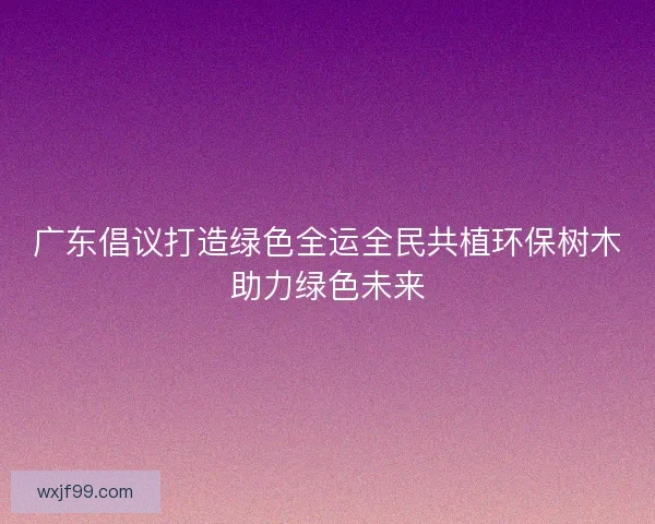 广东倡议打造绿色全运全民共植环保树木助力绿色未来