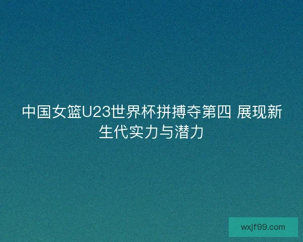中国女篮U23世界杯拼搏夺第四 展现新生代实力与潜力