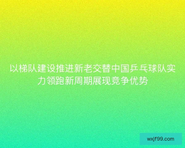 以梯队建设推进新老交替中国乒乓球队实力领跑新周期展现竞争优势
