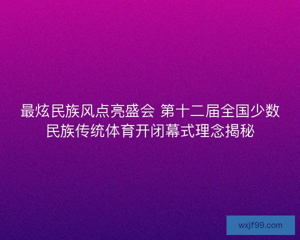最炫民族风点亮盛会 第十二届全国少数民族传统体育开闭幕式理念揭秘